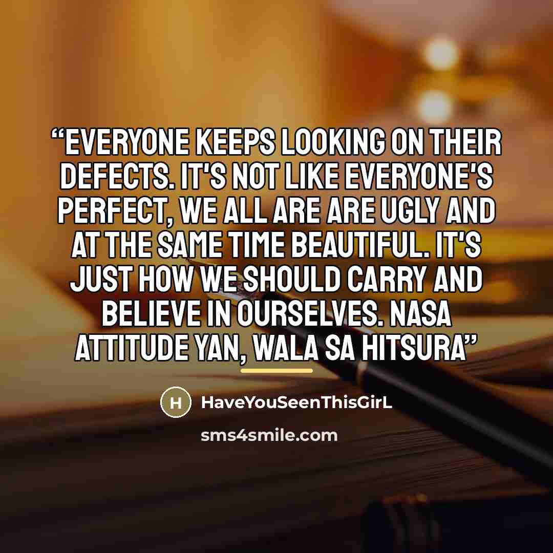 “Everyone keeps looking on their defects. It's not like everyone's perfect, we all are are ugly and at the same time beautiful. It's just how we should carry and believe in ourselves. Nasa attitude yan, wala sa hitsura” quote by HaveYouSeenThisGirL