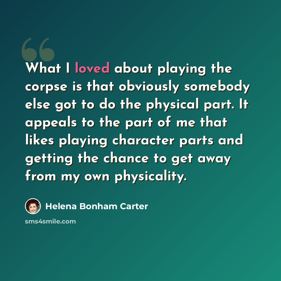 “What I loved about playing the corpse is that obviously somebody else got to do the physical part. It appeals to the part of me that likes playing character parts and getting the chance to get away from my own physicality.” quote by Helena Bonham Carter