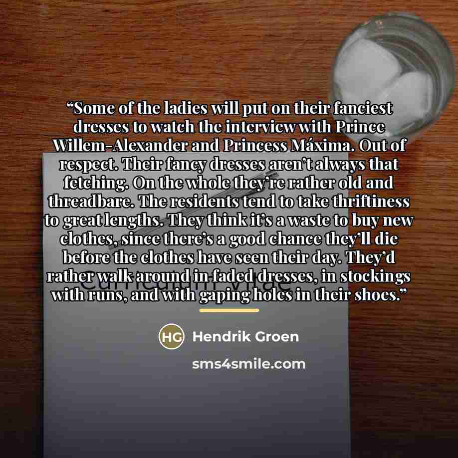“Some of the ladies will put on their fanciest dresses to watch the interview with Prince Willem-Alexander and Princess Máxima. Out of respect. Their fancy dresses aren’t always that fetching. On the whole they’re rather old and threadbare. The residents tend to take thriftiness to great lengths…” quote by Hendrik Groen