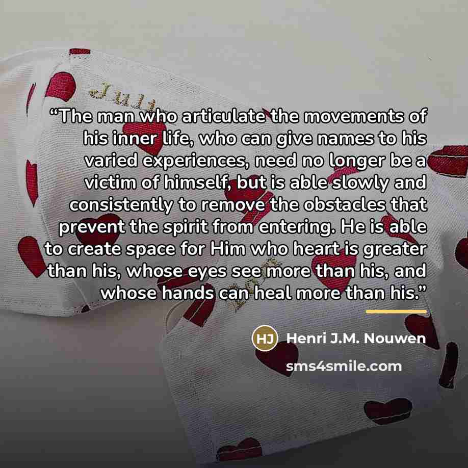 “The man who articulate the movements of his inner life, who can give names to his varied experiences, need no longer be a victim of himself, but is able slowly and consistently to remove the obstacles that prevent the spirit from entering. He is able to create space for Him who heart is greater…” quote by Henri J.M. Nouwen