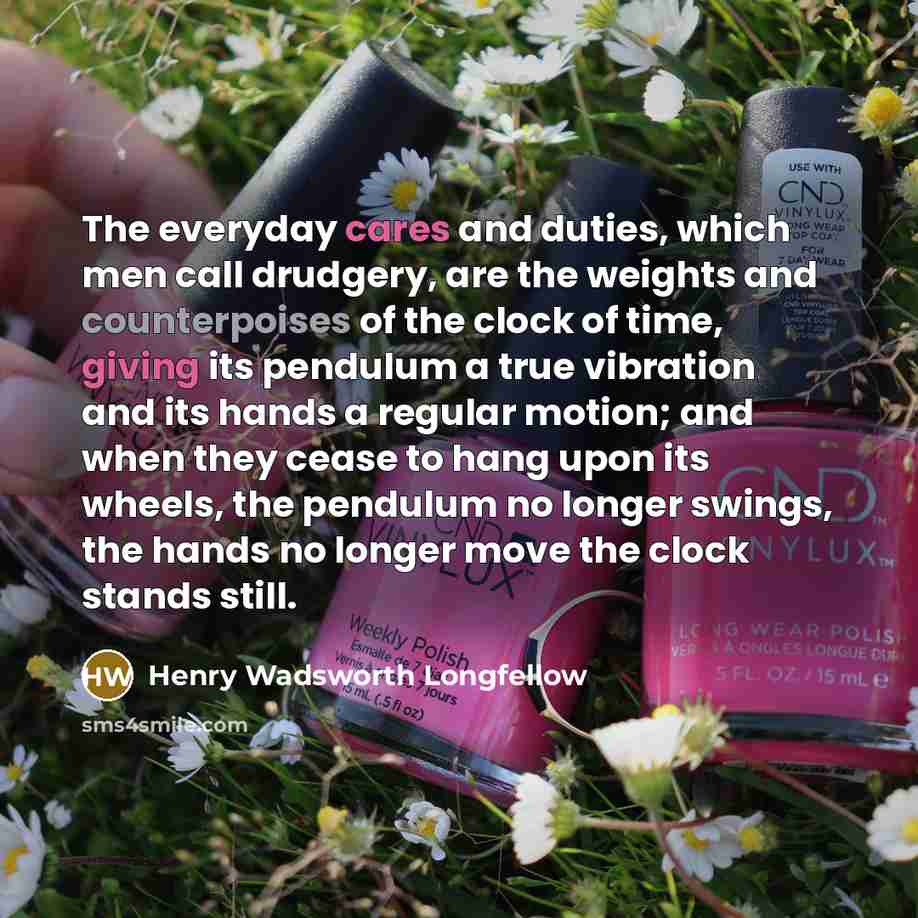 “The everyday cares and duties, which men call drudgery, are the weights and counterpoises of the clock of time, giving its pendulum a true vibration and its hands a regular motion; and when they cease to hang upon its wheels, the pendulum no longer swings, the hands no longer move the clock stands…” quote by Henry Wadsworth Longfellow