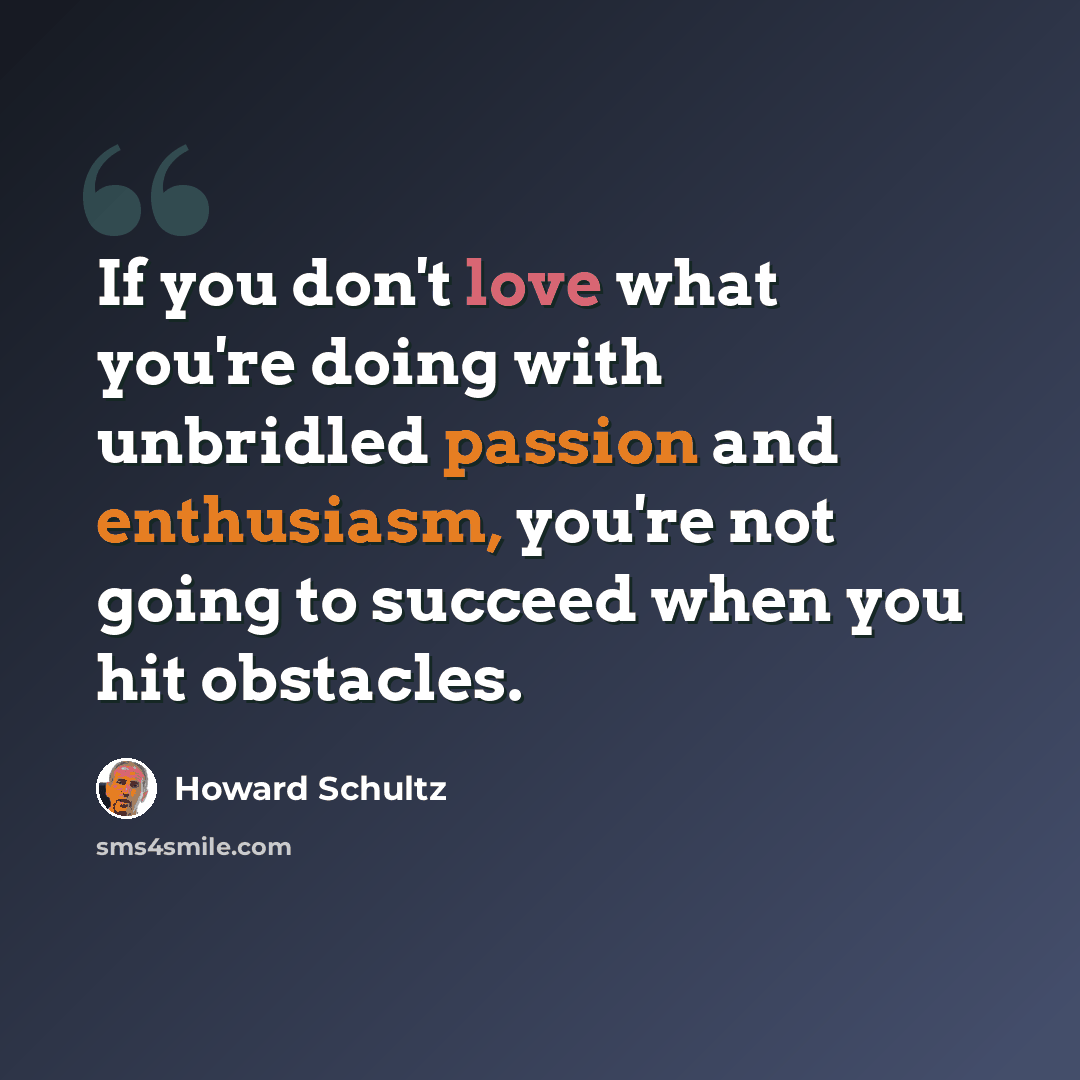 “If you don't love what you're doing with unbridled passion and enthusiasm, you're not going to succeed when you hit obstacles.” quote by Howard Schultz