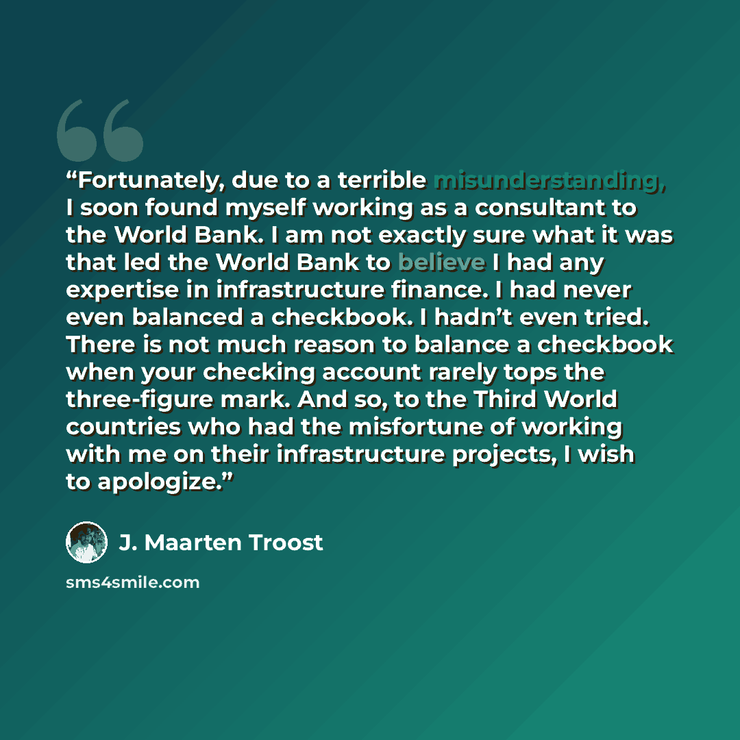 “Fortunately, due to a terrible misunderstanding, I soon found myself working as a consultant to the World Bank. I am not exactly sure what it was that led the World Bank to believe I had any expertise in infrastructure finance. I had never even balanced a checkbook. I hadn’t even tried. There is…” quote by J. Maarten Troost