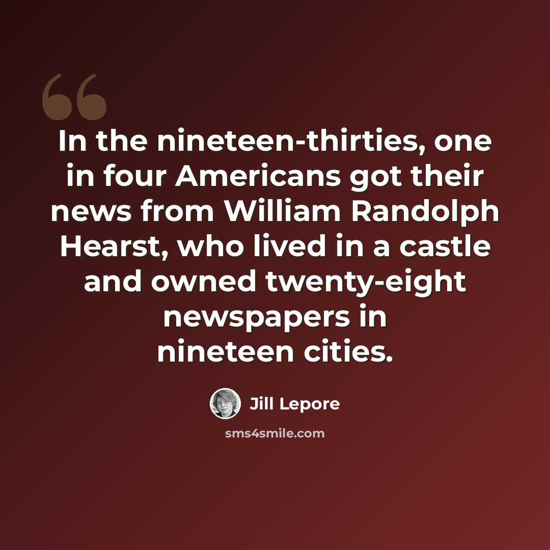 “In the nineteen-thirties, one in four Americans got their news from William Randolph Hearst, who lived in a castle and owned twenty-eight newspapers in nineteen cities.” quote by Jill Lepore