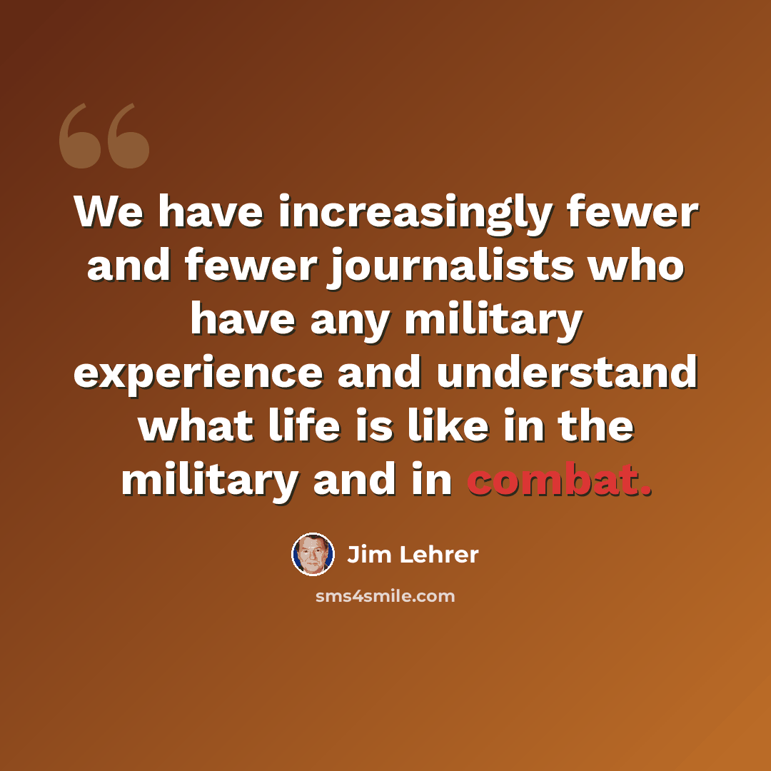 “We have increasingly fewer and fewer journalists who have any military experience and understand what life is like in the military and in combat.” quote by Jim Lehrer