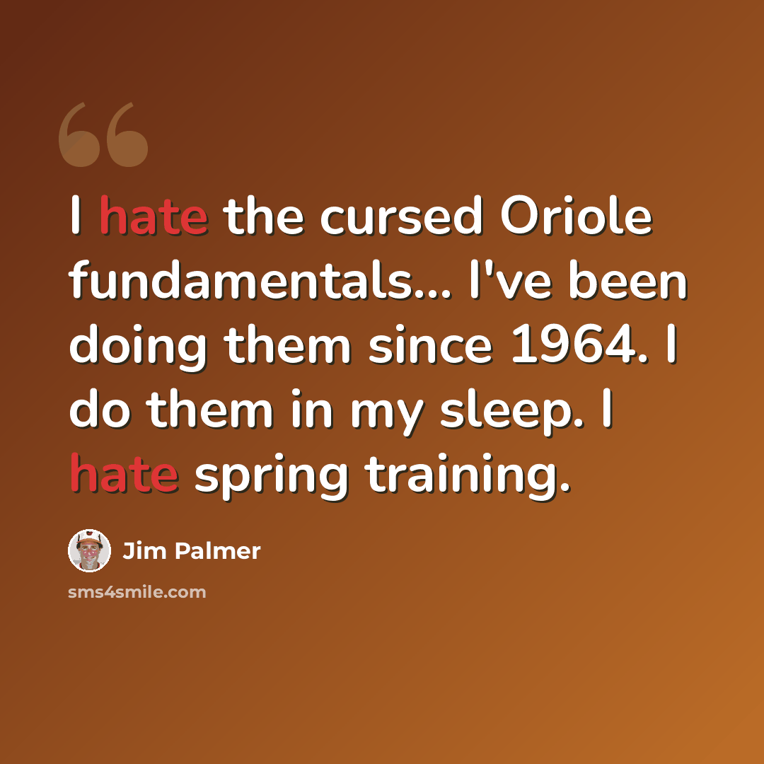 “I hate the cursed Oriole fundamentals... I've been doing them since 1964. I do them in my sleep. I hate spring training.” quote by Jim Palmer