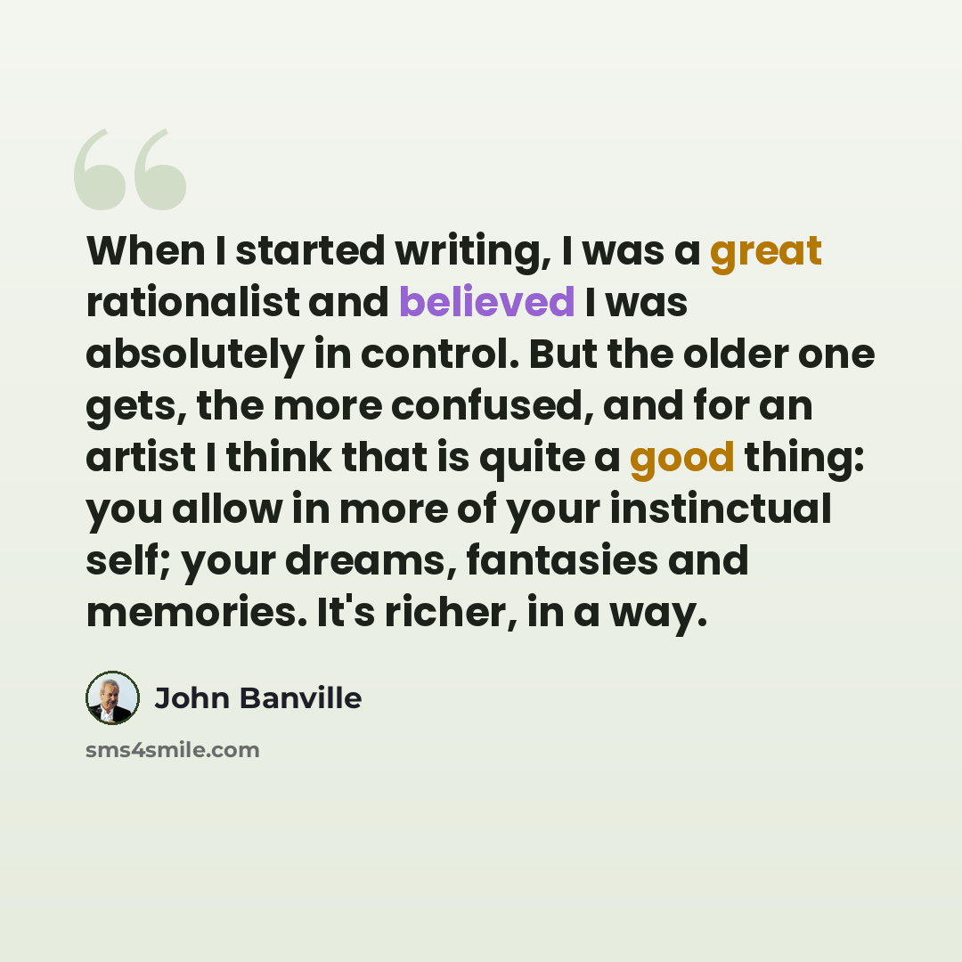 “When I started writing, I was a great rationalist and believed I was absolutely in control. But the older one gets, the more confused, and for an artist I think that is quite a good thing: you allow in more of your instinctual self; your dreams, fantasies and memories. It's richer, in a way.” quote by John Banville
