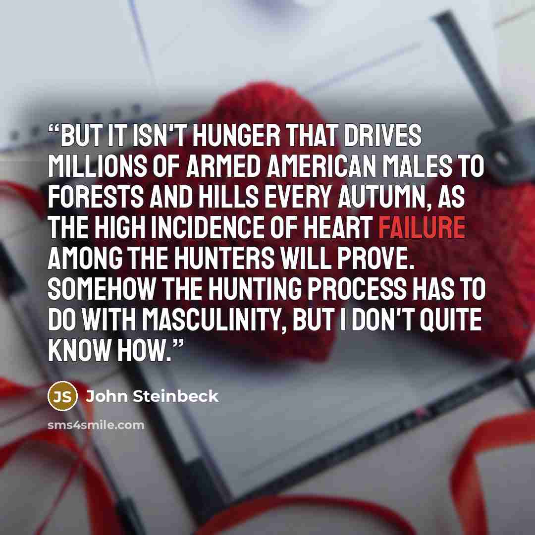 “But it isn't hunger that drives millions of armed American Males to forests and hills every autumn, as the high incidence of heart failure among the hunters will prove. Somehow the hunting process has to do with masculinity, but I don't quite know how.” quote by John Steinbeck