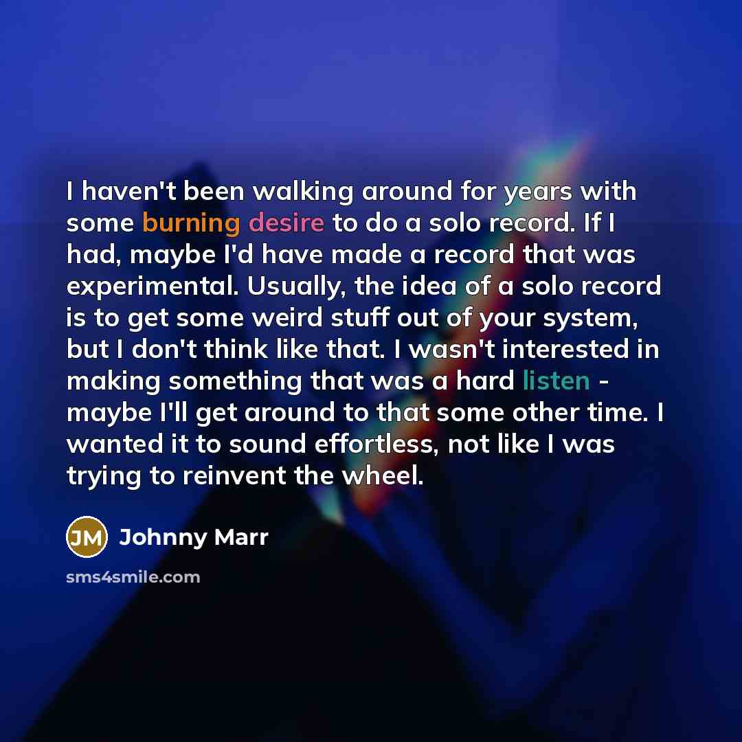 “I haven't been walking around for years with some burning desire to do a solo record. If I had, maybe I'd have made a record that was experimental. Usually, the idea of a solo record is to get some weird stuff out of your system, but I don't think like that. I wasn't interested in making something…” quote by Johnny Marr