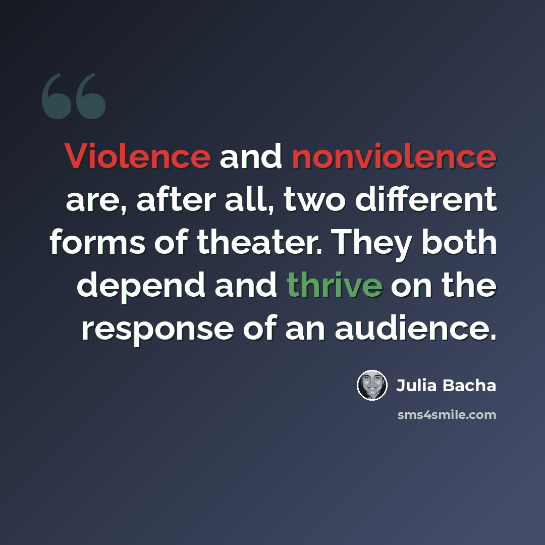 “Violence and nonviolence are, after all, two different forms of theater. They both depend and thrive on the response of an audience.” quote by Julia Bacha