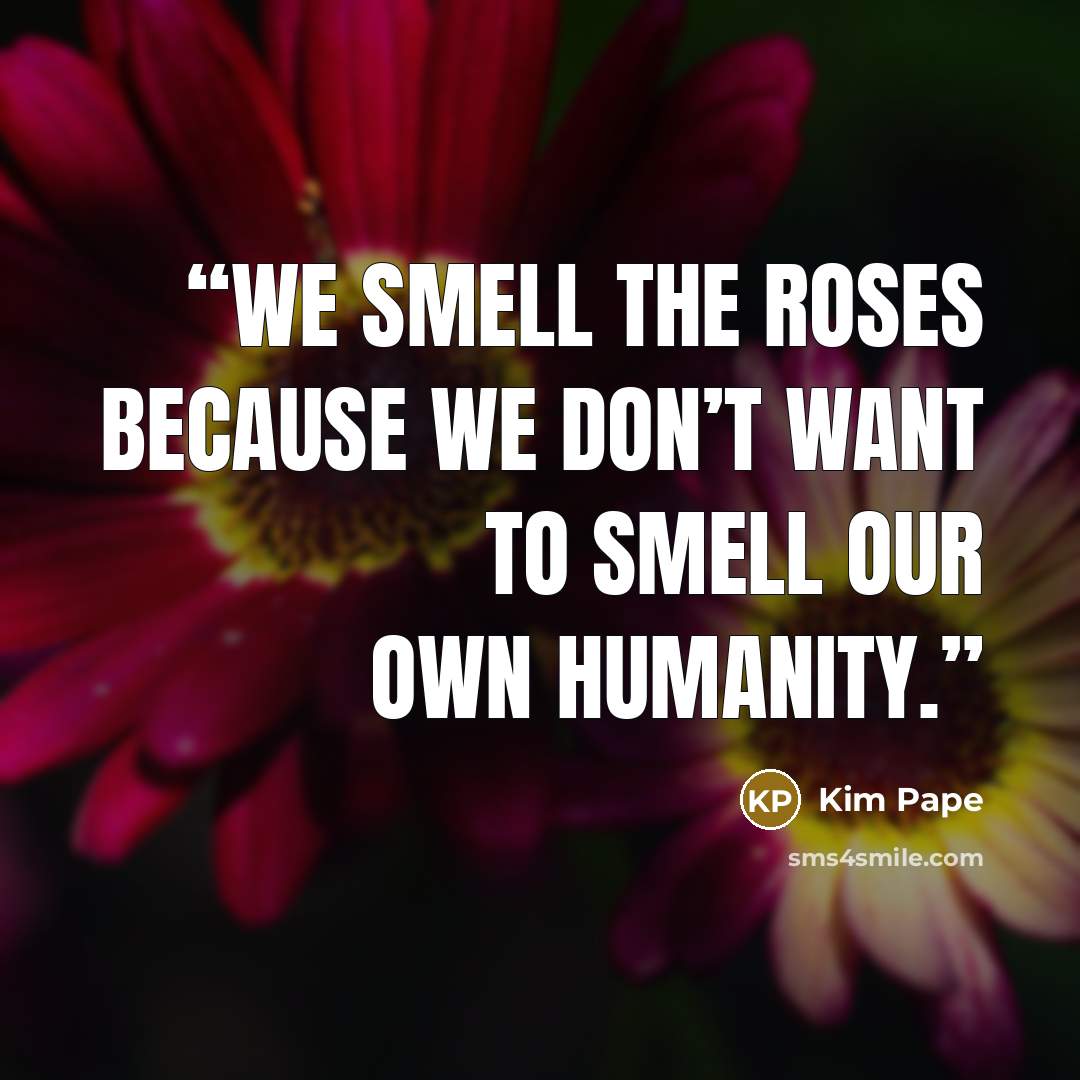 “We smell the roses because we don’t want to smell our own humanity.” quote by Kim Pape