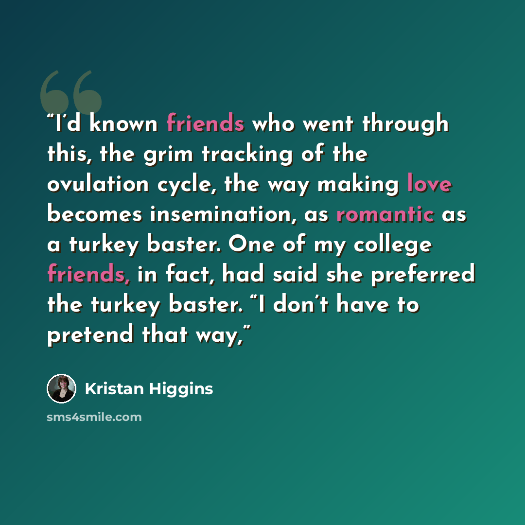 “I’d known friends who went through this, the grim tracking of the ovulation cycle, the way making love becomes insemination, as romantic as a turkey baster. One of my college friends, in fact, had said she preferred the turkey baster. “I don’t have to pretend that way,” quote by Kristan Higgins