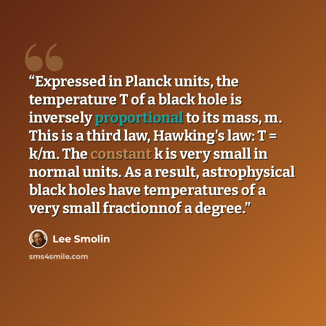 “Expressed in Planck units, the temperature T of a black hole is inversely proportional to its mass, m. This is a third law, Hawking's law: T = k/m. The constant k is very small in normal units. As a result, astrophysical black holes have temperatures of a very small fractionnof a degree.” quote by Lee Smolin