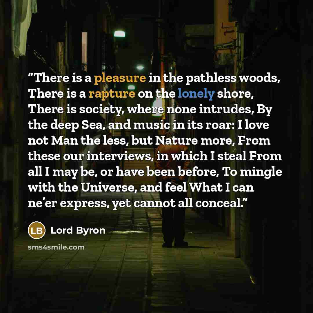 “There is a pleasure in the pathless woods, There is a rapture on the lonely shore, There is society, where none intrudes, By the deep Sea, and music in its roar: I love not Man the less, but Nature more, From these our interviews, in which I steal From all I may be, or have been before, To mingle…” quote by Lord Byron