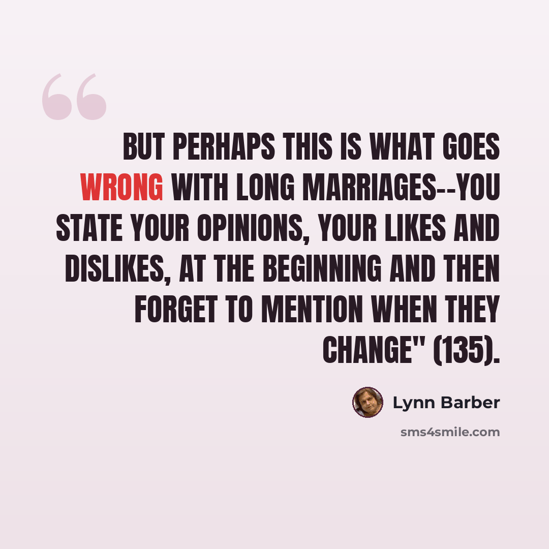 “But perhaps this is what goes wrong with long marriages--you state your opinions, your likes and dislikes, at the beginning and then forget to mention when they change" (135).” quote by Lynn Barber