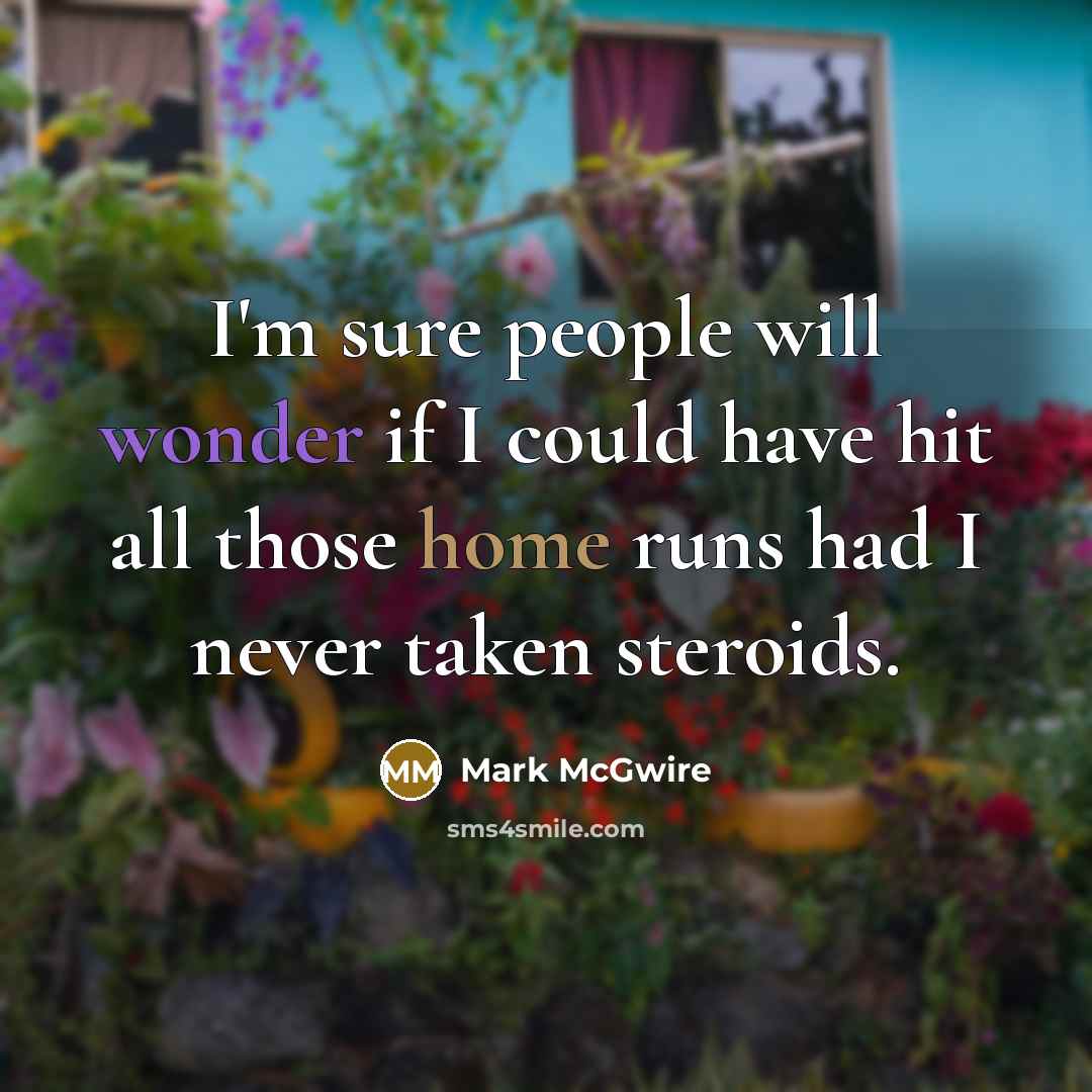 “I'm sure people will wonder if I could have hit all those home runs had I never taken steroids.” quote by Mark McGwire