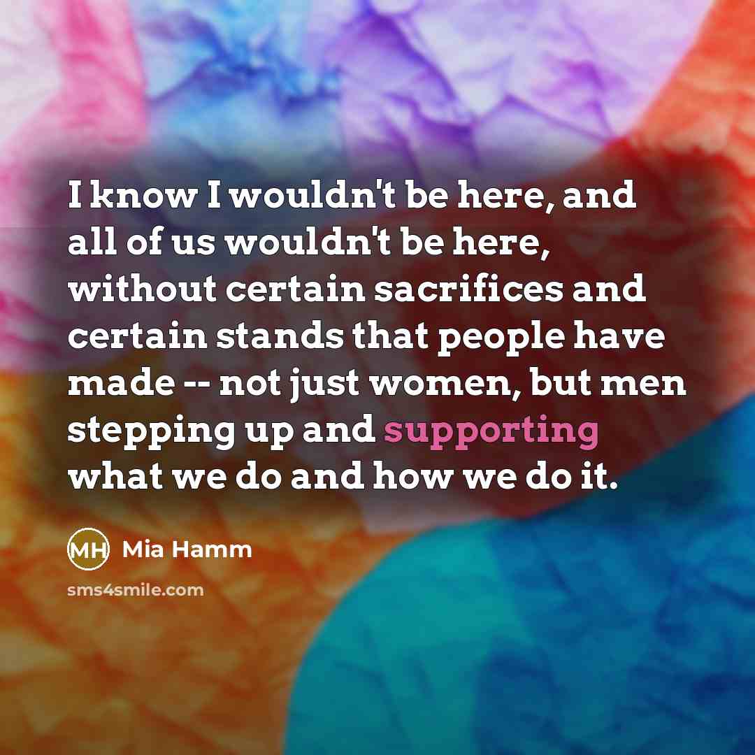 “I know I wouldn't be here, and all of us wouldn't be here, without certain sacrifices and certain stands that people have made -- not just women, but men stepping up and supporting what we do and how we do it.” quote by Mia Hamm