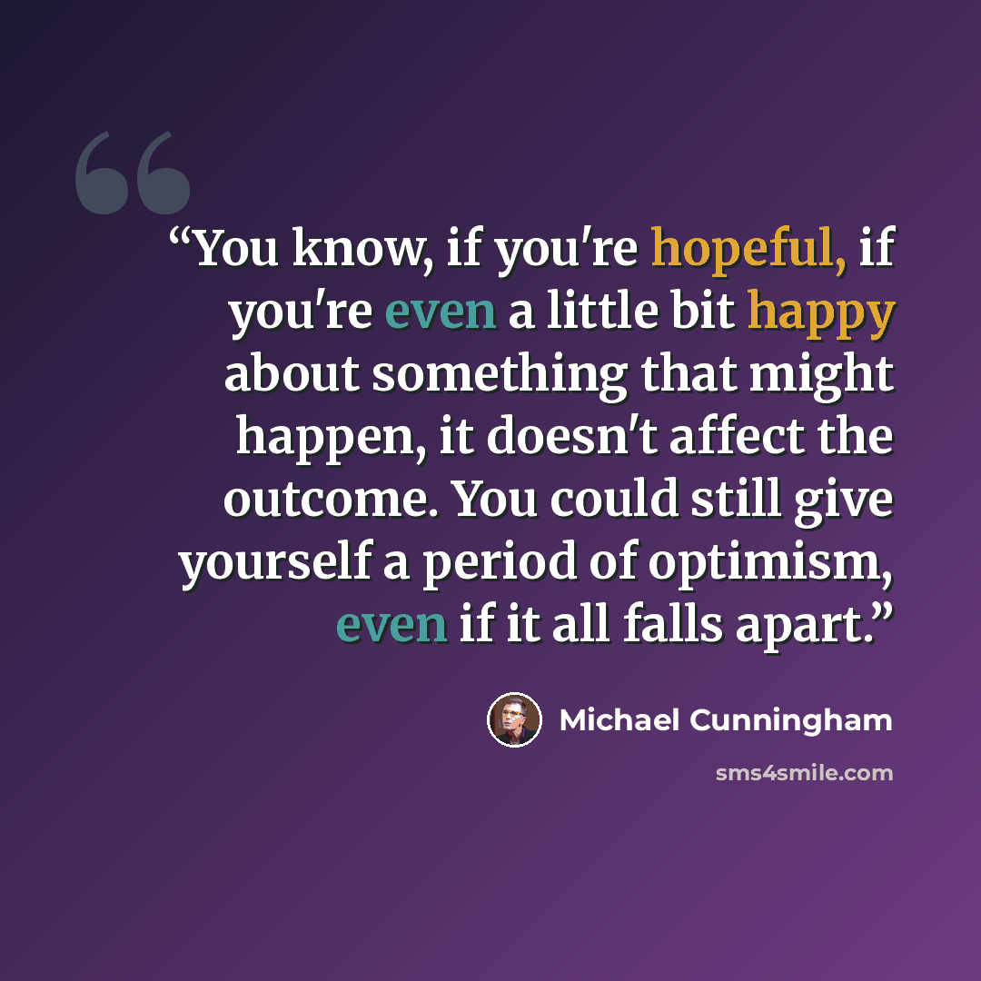 “You know, if you're hopeful, if you're even a little bit happy about something that might happen, it doesn't affect the outcome. You could still give yourself a period of optimism, even if it all falls apart.” quote by Michael Cunningham
