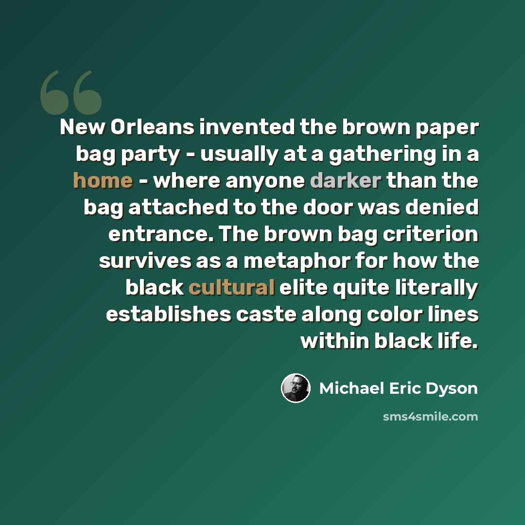 “New Orleans invented the brown paper bag party - usually at a gathering in a home - where anyone darker than the bag attached to the door was denied entrance. The brown bag criterion survives as a metaphor for how the black cultural elite quite literally establishes caste along color lines within…” quote by Michael Eric Dyson