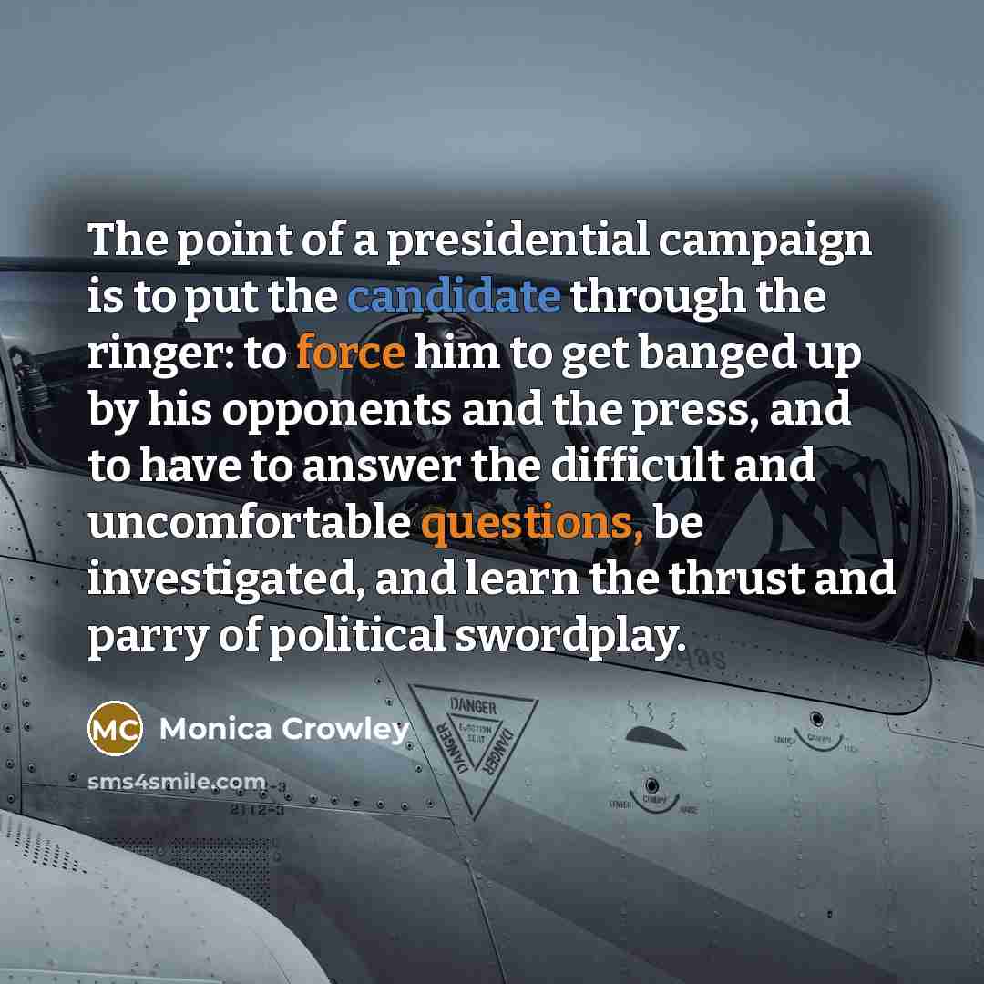 “The point of a presidential campaign is to put the candidate through the ringer: to force him to get banged up by his opponents and the press, and to have to answer the difficult and uncomfortable questions, be investigated, and learn the thrust and parry of political swordplay.” quote by Monica Crowley