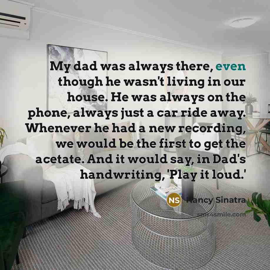 “My dad was always there, even though he wasn't living in our house. He was always on the phone, always just a car ride away. Whenever he had a new recording, we would be the first to get the acetate. And it would say, in Dad's handwriting, 'Play it loud.'” quote by Nancy Sinatra