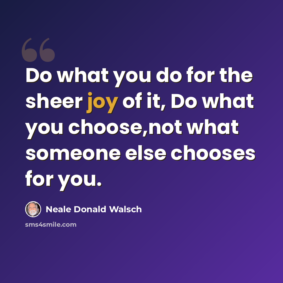 “Do what you do for the sheer joy of it, Do what you choose,not what someone else chooses for you.” quote by Neale Donald Walsch
