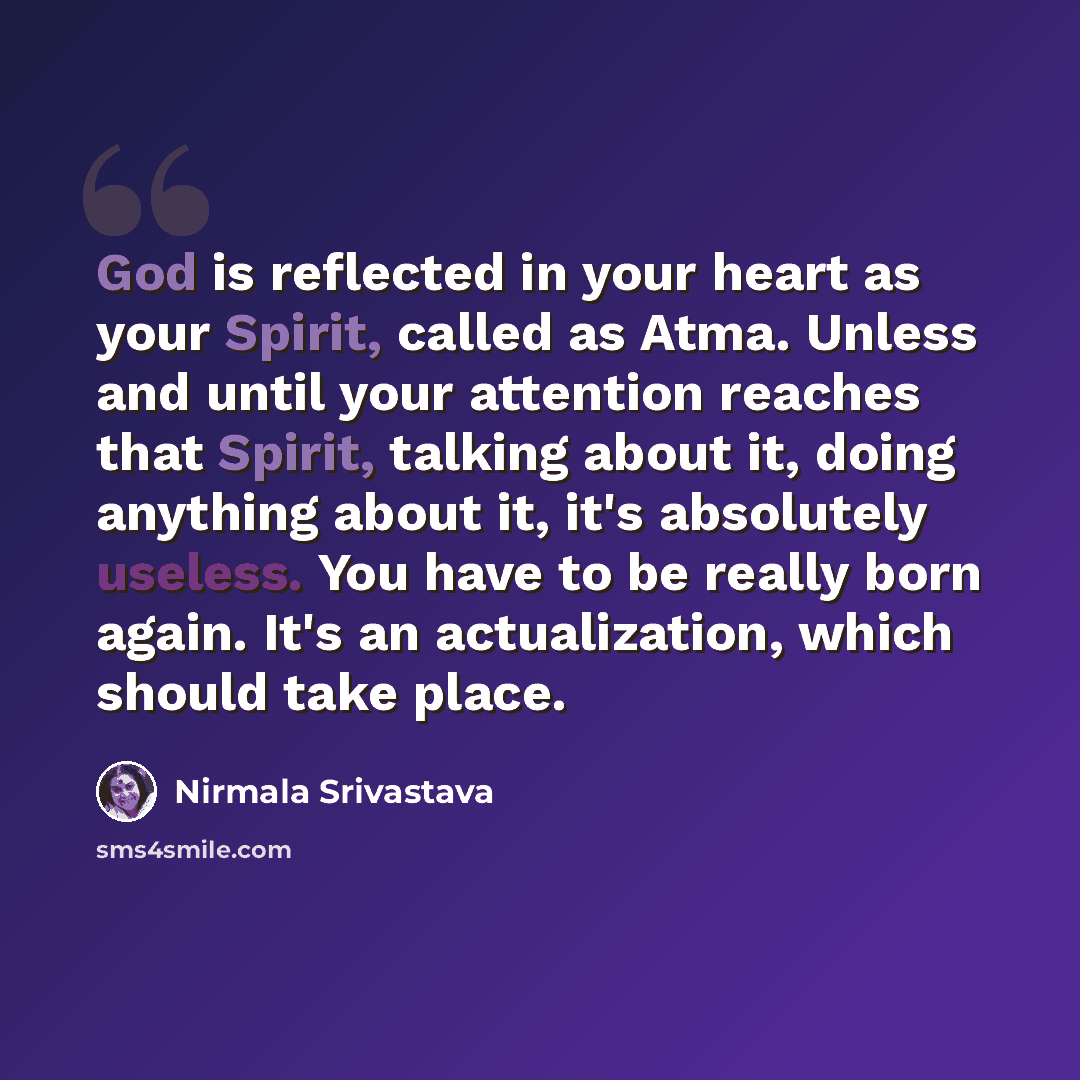 “God is reflected in your heart as your Spirit, called as Atma. Unless and until your attention reaches that Spirit, talking about it, doing anything about it, it's absolutely useless. You have to be really born again. It's an actualization, which should take place.” quote by Nirmala Srivastava
