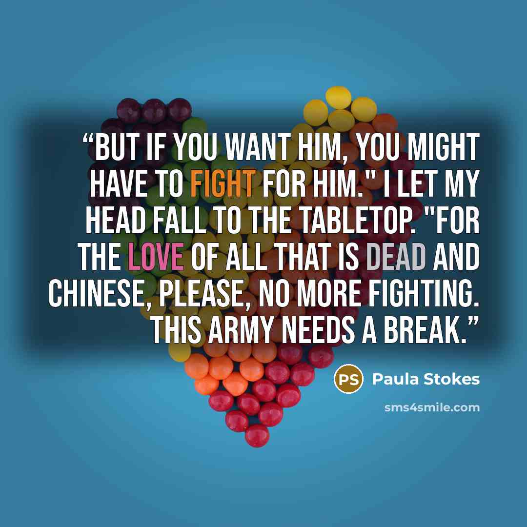 “But if you want him, you might have to fight for him." I let my head fall to the tabletop. "For the love of all that is dead and Chinese, please, no more fighting. This army needs a break.” quote by Paula Stokes