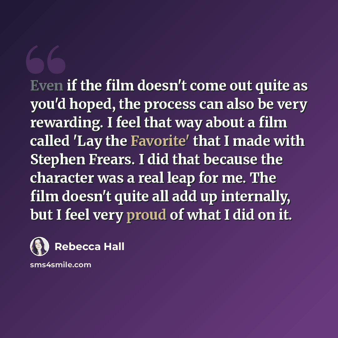 “Even if the film doesn't come out quite as you'd hoped, the process can also be very rewarding. I feel that way about a film called 'Lay the Favorite' that I made with Stephen Frears. I did that because the character was a real leap for me. The film doesn't quite all add up internally, but I feel…” quote by Rebecca Hall
