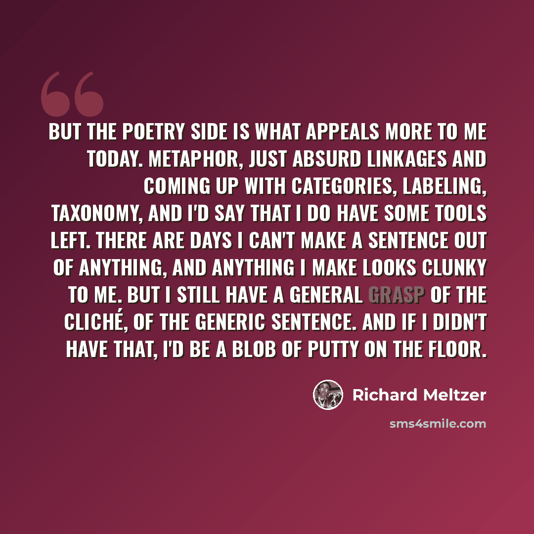 “But the poetry side is what appeals more to me today. Metaphor, just absurd linkages and coming up with categories, labeling, taxonomy, and I'd say that I do have some tools left. There are days I can't make a sentence out of anything, and anything I make looks clunky to me. But I still have a…” quote by Richard Meltzer