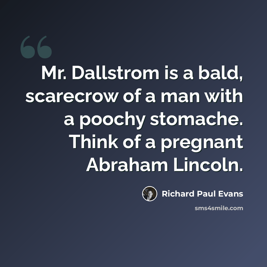 “Mr. Dallstrom is a bald, scarecrow of a man with a poochy stomache. Think of a pregnant Abraham Lincoln.” quote by Richard Paul Evans