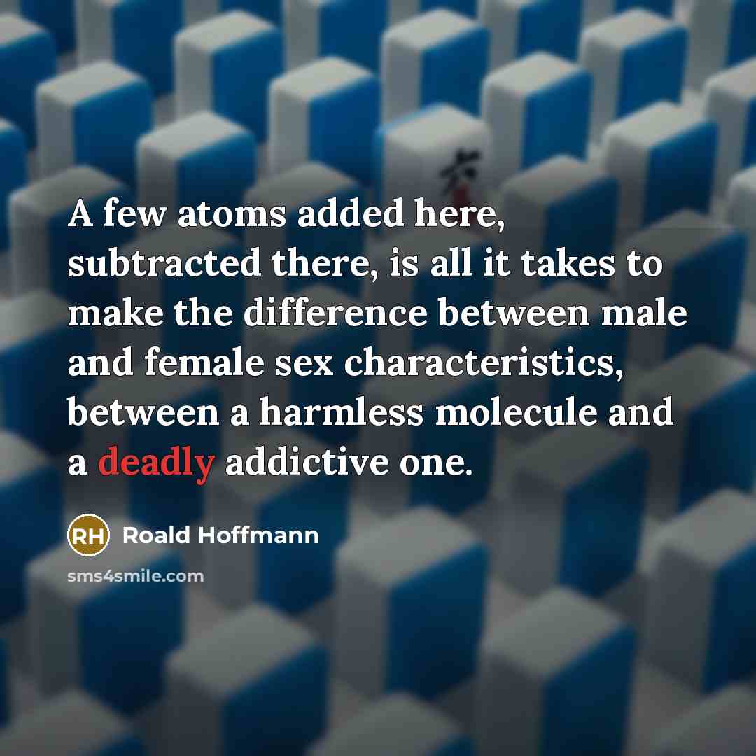 “A few atoms added here, subtracted there, is all it takes to make the difference between male and female sex characteristics, between a harmless molecule and a deadly addictive one.” quote by Roald Hoffmann