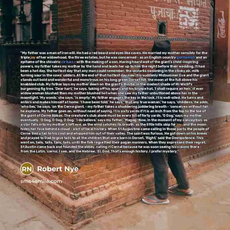 “My father was a man of iron will. He had a red beard and eyes like caves. He married my mother sensibly for the triple joy of her widowhood, the three estates, but he was concerned - as an English country gentleman and an epitome of the chivalric virtues - with the making of a son. Having heard…” quote by Robert Nye