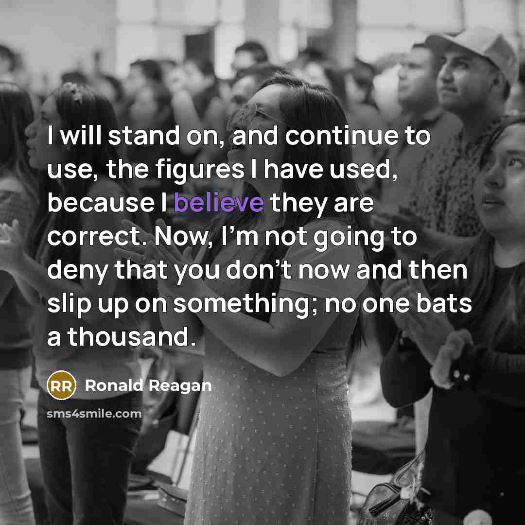 “I will stand on, and continue to use, the figures I have used, because I believe they are correct. Now, I'm not going to deny that you don't now and then slip up on something; no one bats a thousand.” quote by Ronald Reagan