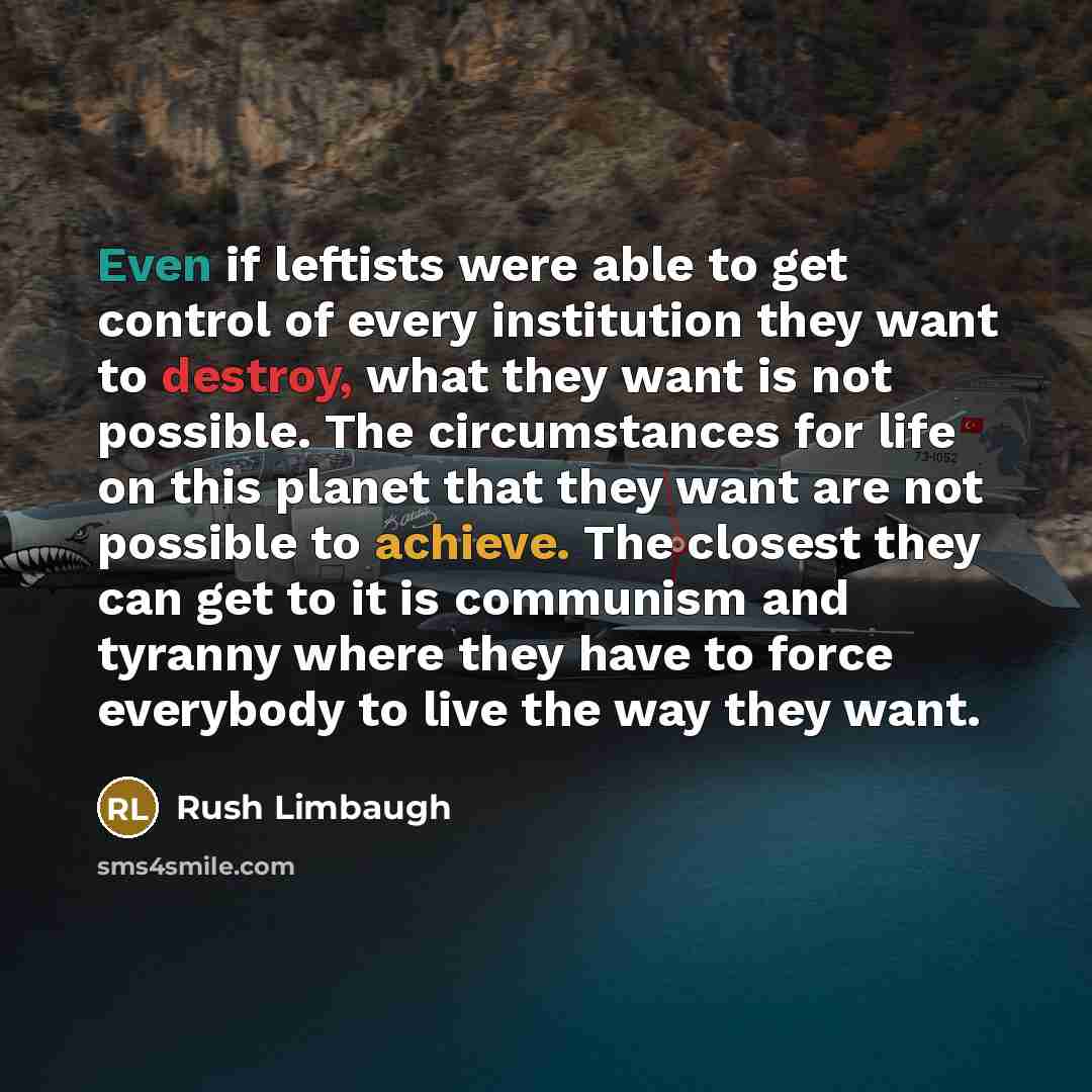 “Even if leftists were able to get control of every institution they want to destroy, what they want is not possible. The circumstances for life on this planet that they want are not possible to achieve. The closest they can get to it is communism and tyranny where they have to force everybody to…” quote by Rush Limbaugh