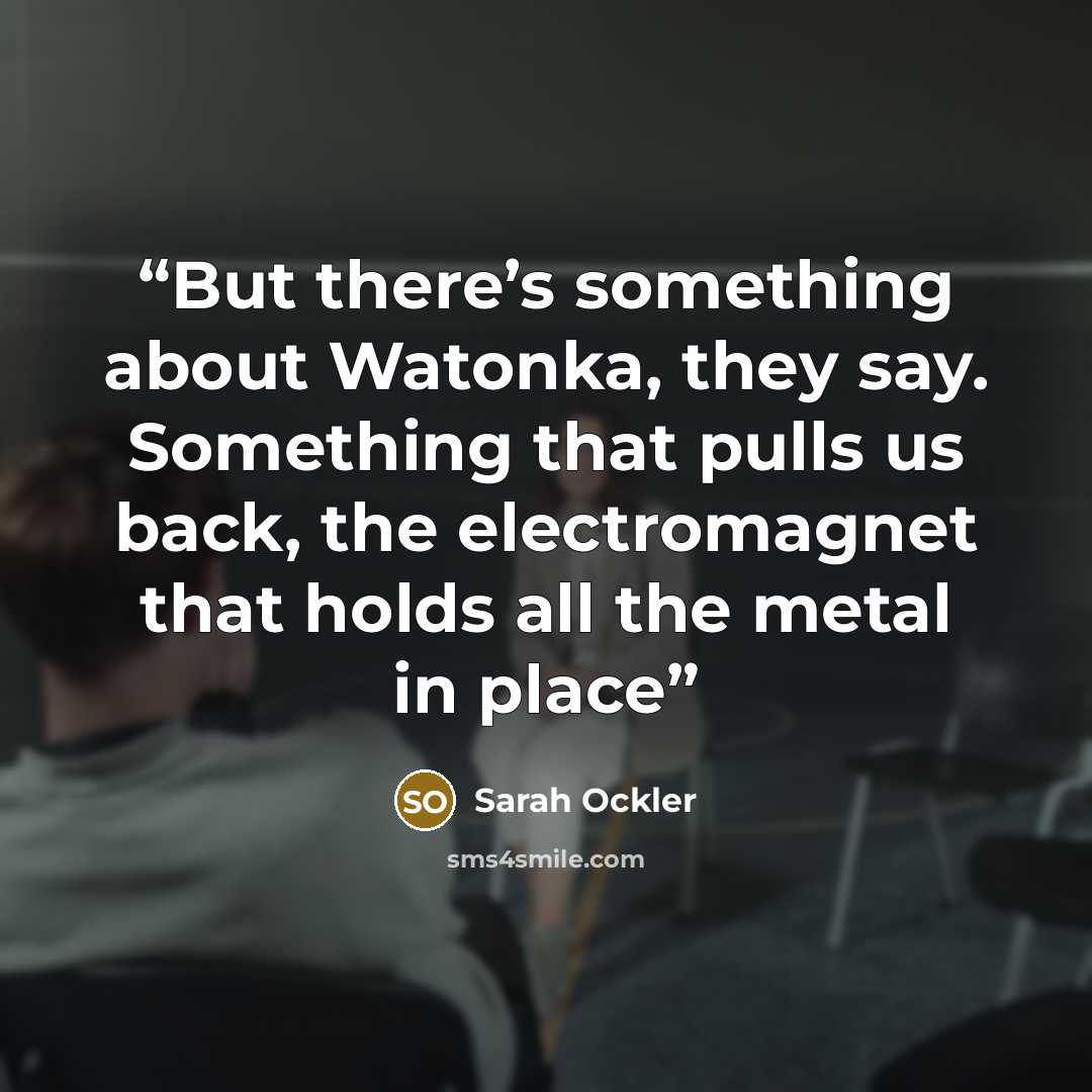 “But there’s something about Watonka, they say. Something that pulls us back, the electromagnet that holds all the metal in place” quote by Sarah Ockler