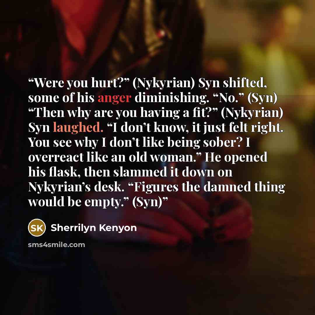 “Were you hurt?” (Nykyrian) Syn shifted, some of his anger diminishing. “No.” (Syn) “Then why are you having a fit?” (Nykyrian) Syn laughed. “I don’t know, it just felt right. You see why I don’t like being sober? I overreact like an old woman.” He opened his flask, then slammed it down on…” quote by Sherrilyn Kenyon