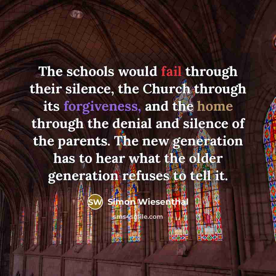 “The schools would fail through their silence, the Church through its forgiveness, and the home through the denial and silence of the parents. The new generation has to hear what the older generation refuses to tell it.” quote by Simon Wiesenthal