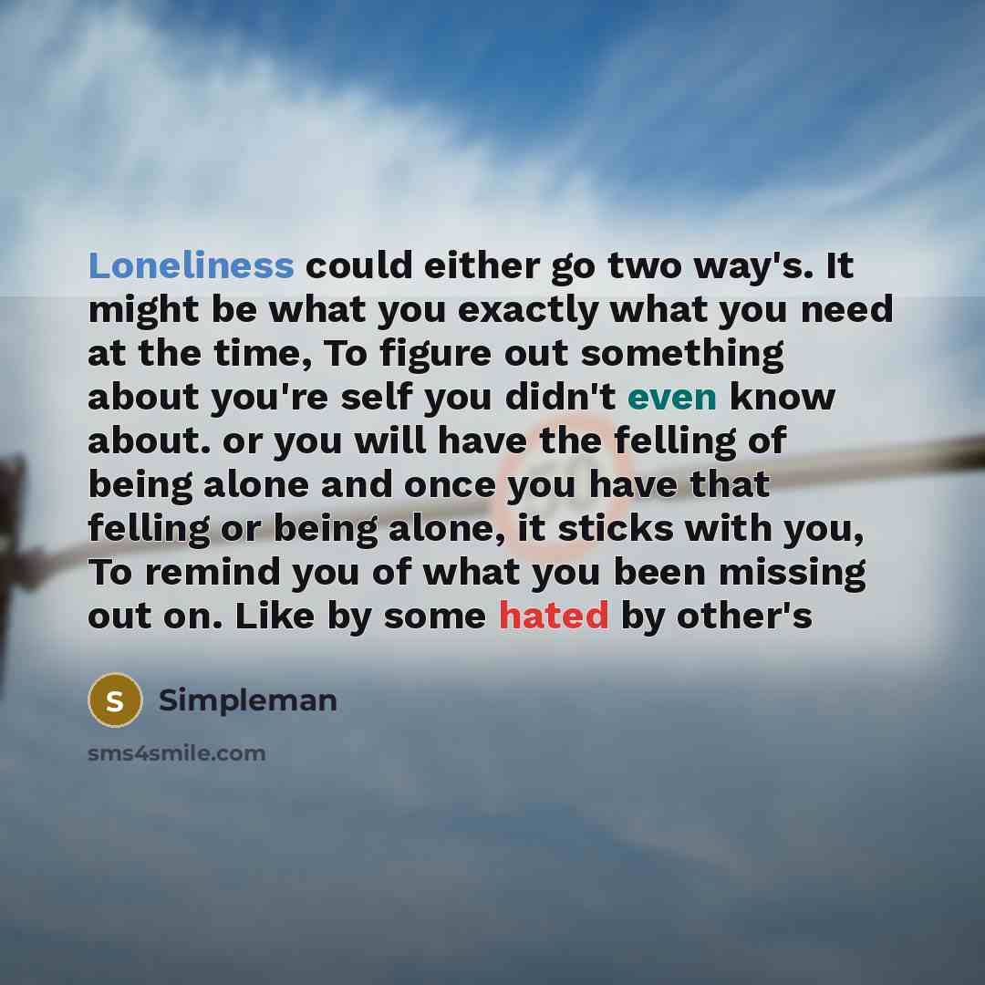 “Loneliness could either go two way's. It might be what you exactly what you need at the time, To figure out something about you're self you didn't even know about. or you will have the felling of being alone and once you have that felling or being alone, it sticks with you, To remind you of what…” quote by Simpleman