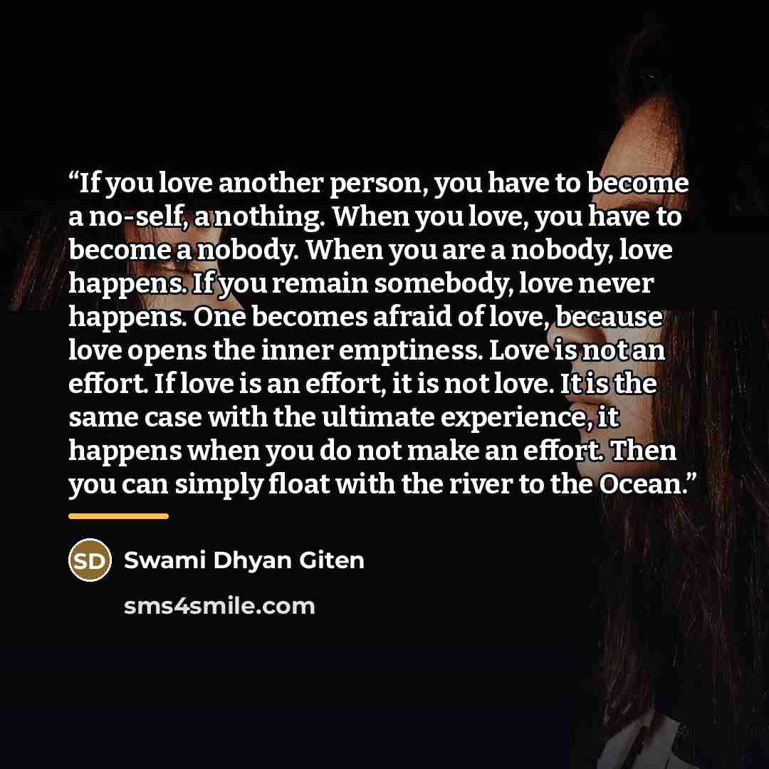 “If you love another person, you have to become a no-self, a nothing. When you love, you have to become a nobody. When you are a nobody, love happens. If you remain somebody, love never happens. One becomes afraid of love, because love opens the inner emptiness. Love is not an effort. If love is an…” quote by Swami Dhyan Giten