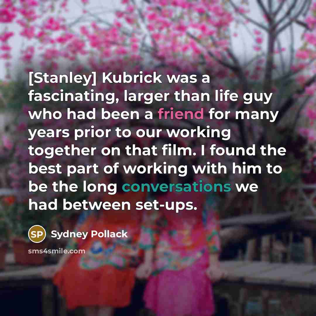“[Stanley] Kubrick was a fascinating, larger than life guy who had been a friend for many years prior to our working together on that film. I found the best part of working with him to be the long conversations we had between set-ups.” quote by Sydney Pollack