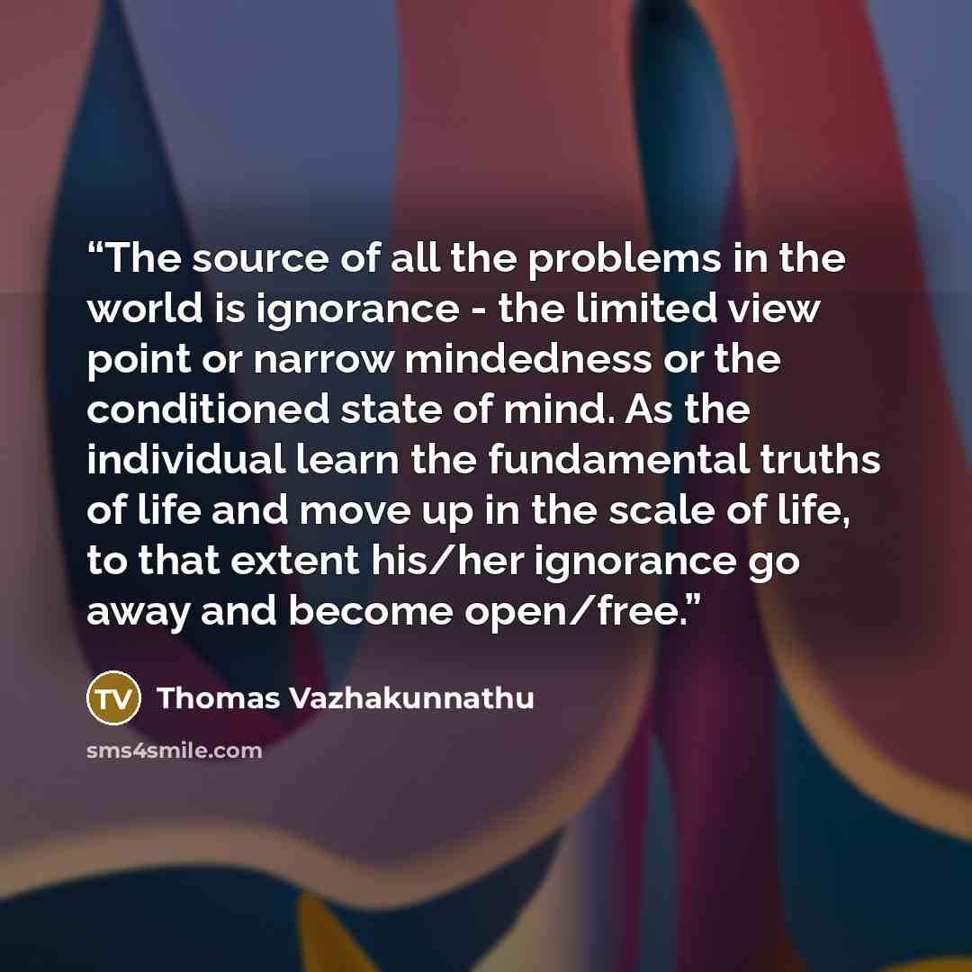 “The source of all the problems in the world is ignorance - the limited view point or narrow mindedness or the conditioned state of mind. As the individual learn the fundamental truths of life and move up in the scale of life, to that extent his/her ignorance go away and become open/free.” quote by Thomas Vazhakunnathu