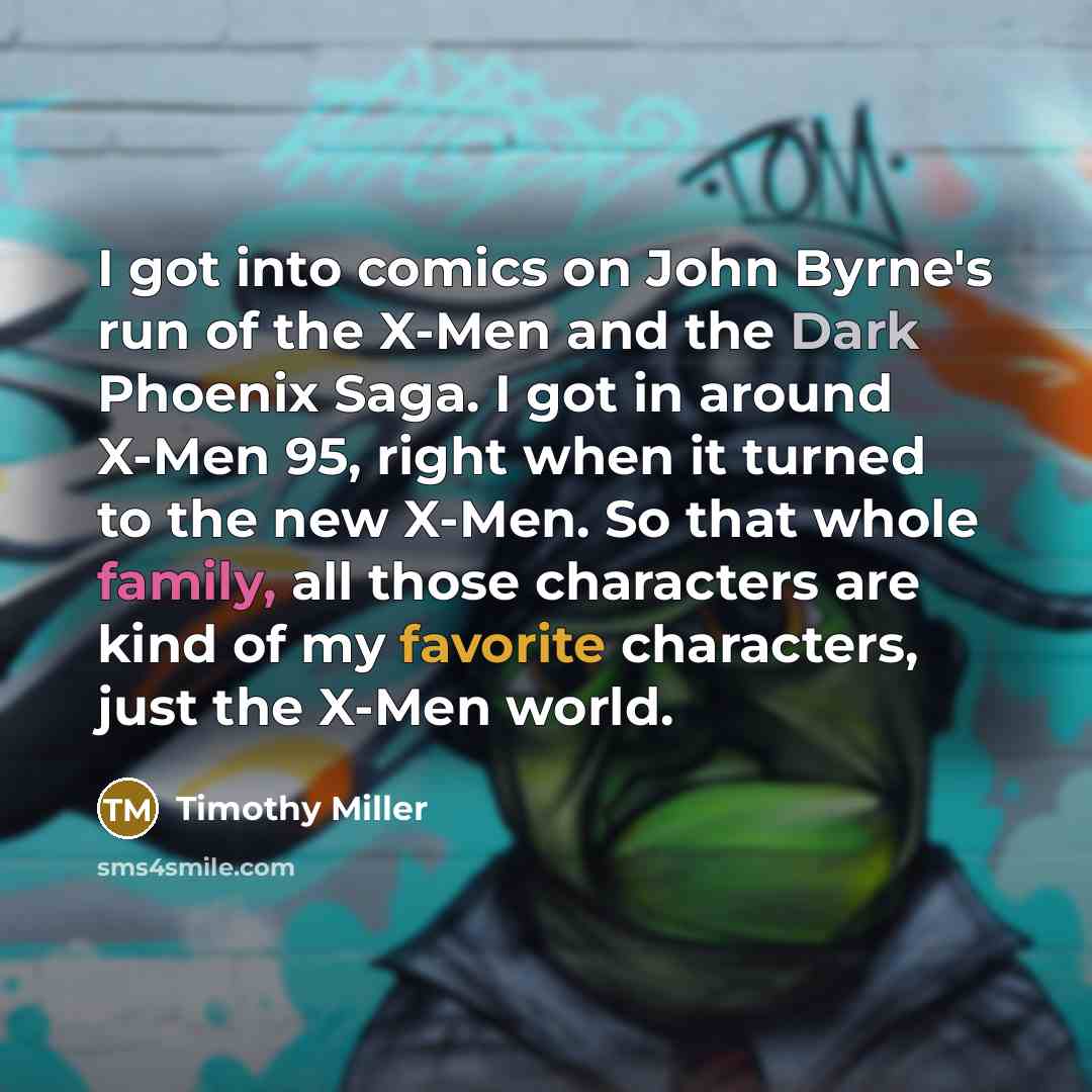 “I got into comics on John Byrne's run of the X-Men and the Dark Phoenix Saga. I got in around X-Men 95, right when it turned to the new X-Men. So that whole family, all those characters are kind of my favorite characters, just the X-Men world.” quote by Timothy Miller