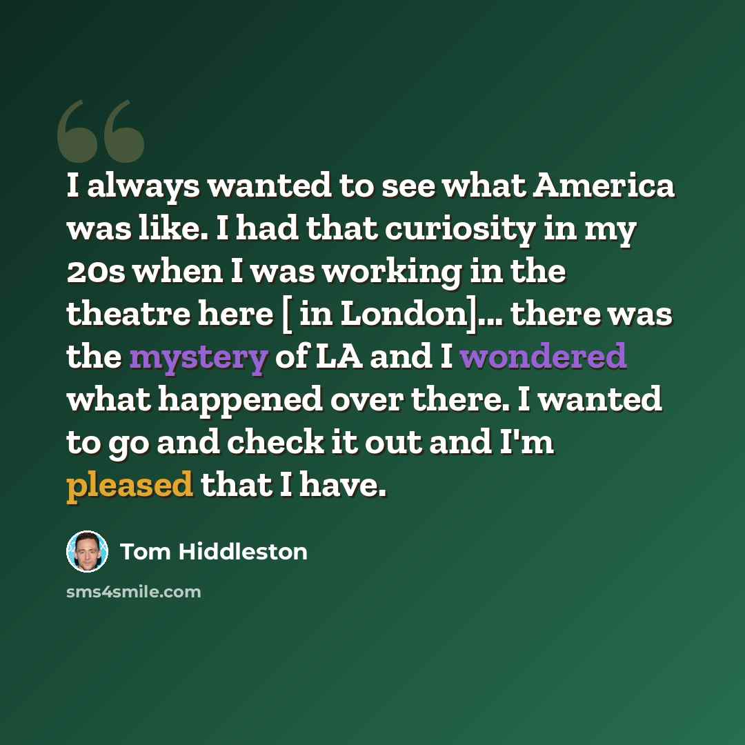 “I always wanted to see what America was like. I had that curiosity in my 20s when I was working in the theatre here [ in London]... there was the mystery of LA and I wondered what happened over there. I wanted to go and check it out and I'm pleased that I have.” quote by Tom Hiddleston