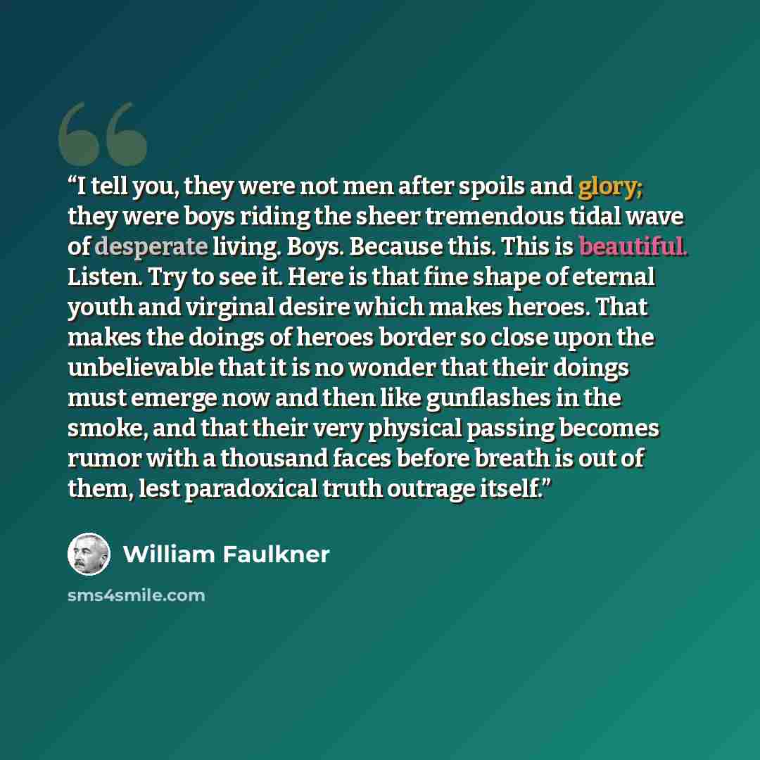 “I tell you, they were not men after spoils and glory; they were boys riding the sheer tremendous tidal wave of desperate living. Boys. Because this. This is beautiful. Listen. Try to see it. Here is that fine shape of eternal youth and virginal desire which makes heroes. That makes the doings of…” quote by William Faulkner