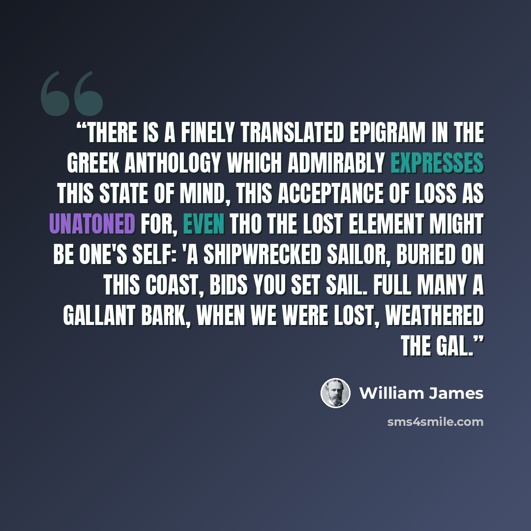 “There is a finely translated epigram in the greek anthology which admirably expresses this state of mind, this acceptance of loss as unatoned for, even tho the lost element might be one's self: 'A shipwrecked sailor, buried on this coast, bids you set sail. Full many a gallant bark, when we were…” quote by William James