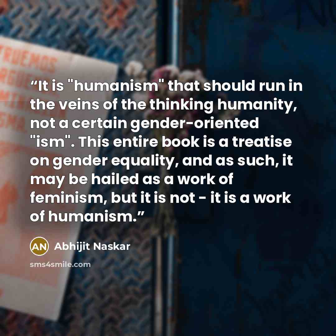 “It is "humanism" that should run in the veins of the thinking humanity, not a certain gender-oriented "ism". This entire book is a treatise on gender equality, and as such, it may be hailed as a work of feminism, but it is not - it is a work of humanism.” quote by Abhijit Naskar