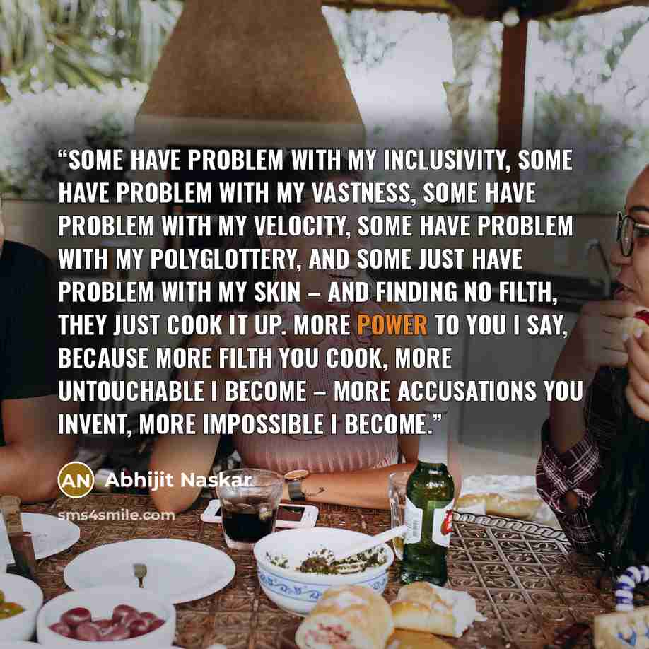 “Some have problem with my inclusivity, some have problem with my vastness, some have problem with my velocity, some have problem with my polyglottery, and some just have problem with my skin – and finding no filth, they just cook it up. more power to you I say, because more filth you cook, more…” quote by Abhijit Naskar