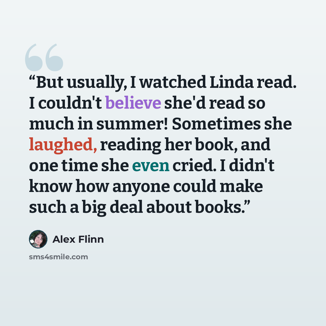 “But usually, I watched Linda read. I couldn't believe she'd read so much in summer! Sometimes she laughed, reading her book, and one time she even cried. I didn't know how anyone could make such a big deal about books.” quote by Alex Flinn