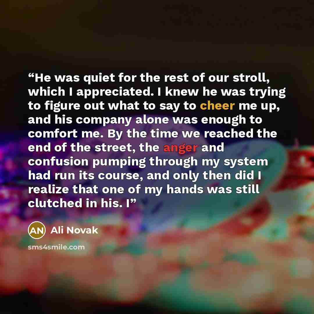 “He was quiet for the rest of our stroll, which I appreciated. I knew he was trying to figure out what to say to cheer me up, and his company alone was enough to comfort me. By the time we reached the end of the street, the anger and confusion pumping through my system had run its course, and only…” quote by Ali Novak